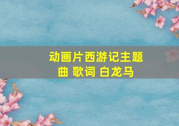 动画片西游记主题曲 歌词 白龙马